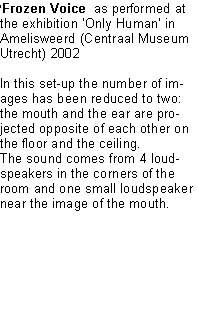 Text Box: Frozen Voice  as performed at the exhibition Only Human in Amelisweerd (Centraal Museum Utrecht) 2002In this set-up the number of images has been reduced to two: the mouth and the ear are projected opposite of each other on the floor and the ceiling.The sound comes from 4 loudspeakers in the corners of the room and one small loudspeaker near the image of the mouth. 